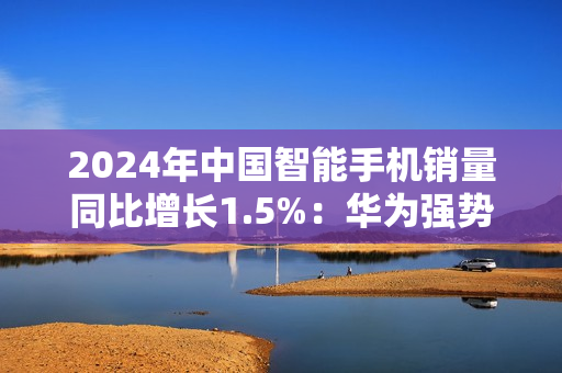 2024年中国智能手机销量同比增长1.5%：华为强势领跑