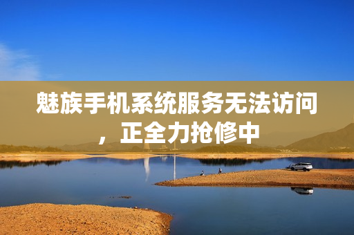 魅族手机系统服务无法访问，正全力抢修中