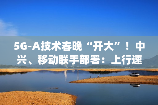 5G-A技术春晚“开大”！中兴、移动联手部署：上行速率高达2Gbps