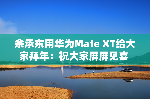 余承东用华为Mate XT给大家拜年：祝大家屏屏见喜 强得飞起