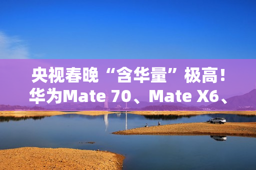 央视春晚“含华量”极高！华为Mate 70、Mate X6、三折叠等手机亮相