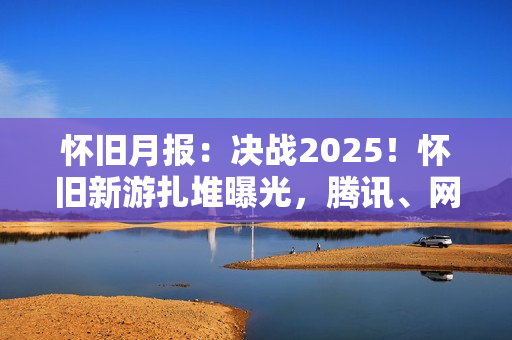 怀旧月报：决战2025！怀旧新游扎堆曝光，腾讯、网易、西山居出手了