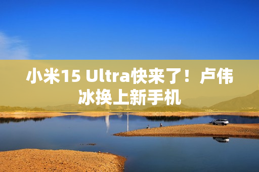 小米15 Ultra快来了！卢伟冰换上新手机