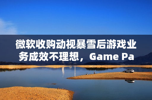 微软收购动视暴雪后游戏业务成效不理想，Game Pass增长遇阻