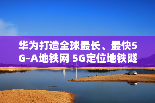 华为打造全球最长、最快5G-A地铁网 5G定位地铁隧道率先商用