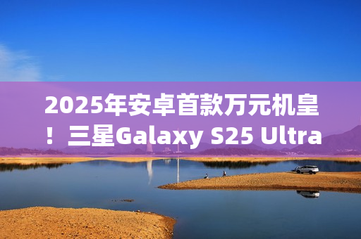2025年安卓首款万元机皇！三星Galaxy S25 Ultra预售：尝鲜价10199元