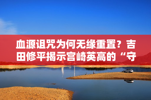 血源诅咒为何无缘重置？吉田修平揭示宫崎英高的“守护”之心