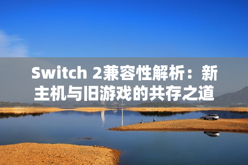 Switch 2兼容性解析：新主机与旧游戏的共存之道