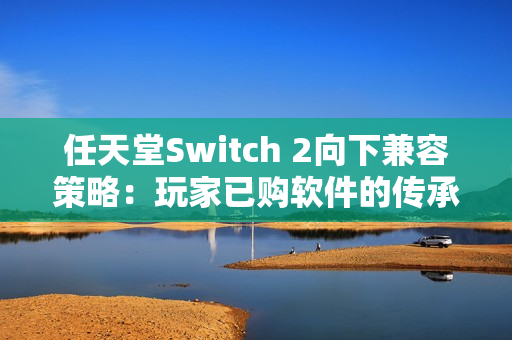 任天堂Switch 2向下兼容策略：玩家已购软件的传承与挑战
