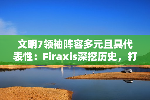 文明7领袖阵容多元且具代表性：Firaxis深挖历史，打造史诗级4X策略游戏