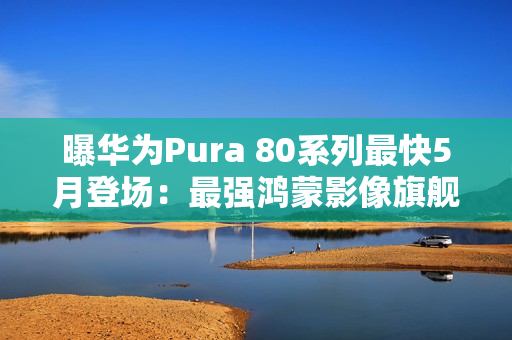 曝华为Pura 80系列最快5月登场：最强鸿蒙影像旗舰