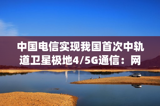 中国电信实现我国首次中轨道卫星极地4/5G通信：网速超100Mbps