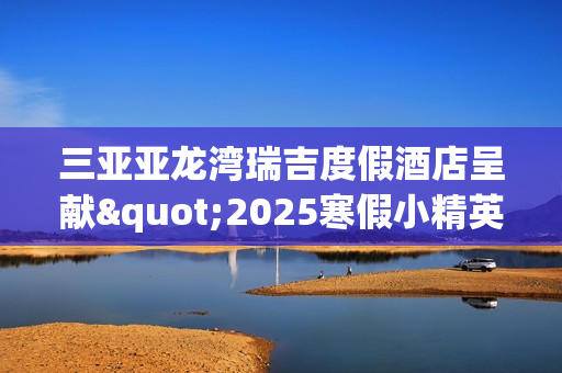 三亚亚龙湾瑞吉度假酒店呈献"2025寒假小精英定制系列体验"