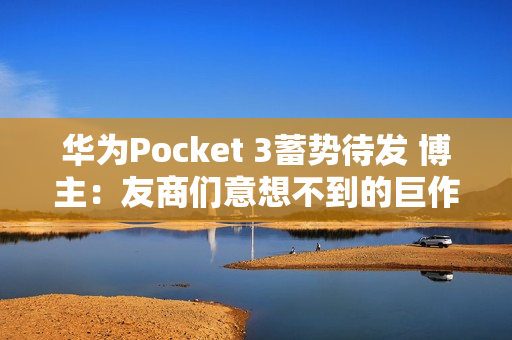 华为Pocket 3蓄势待发 博主：友商们意想不到的巨作