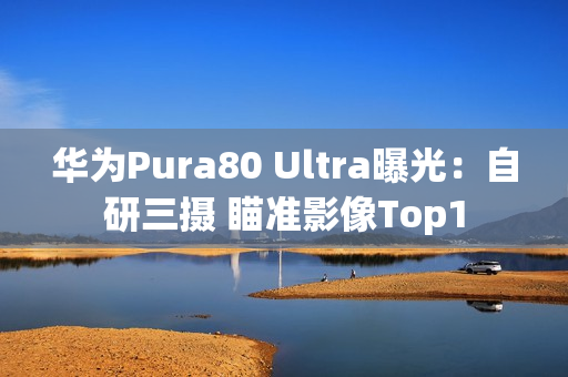 华为Pura80 Ultra曝光：自研三摄 瞄准影像Top1