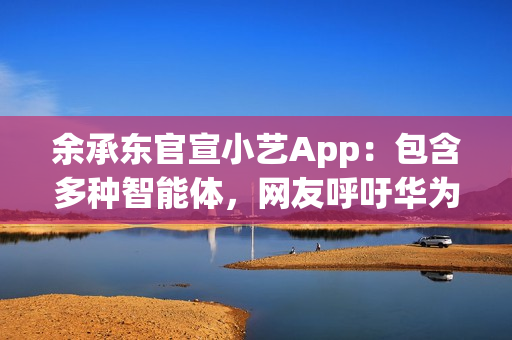余承东官宣小艺App：包含多种智能体，网友呼吁华为尽快发布人形机器人