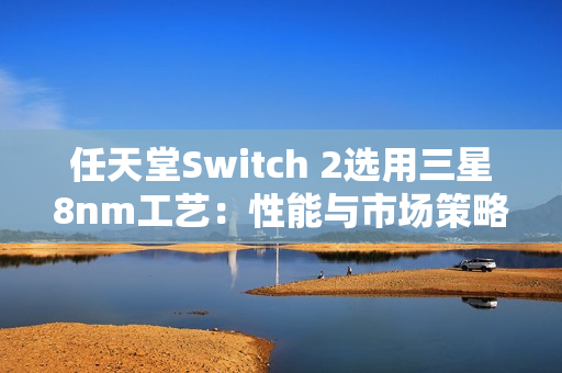 任天堂Switch 2选用三星8nm工艺：性能与市场策略的权衡