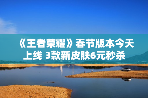 《王者荣耀》春节版本今天上线 3款新皮肤6元秒杀