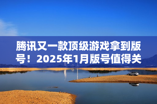 腾讯又一款顶级游戏拿到版号！2025年1月版号值得关注的游戏