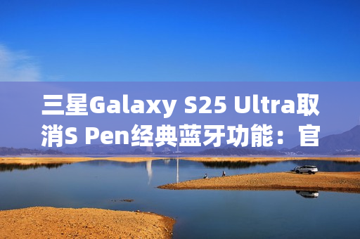 三星Galaxy S25 Ultra取消S Pen经典蓝牙功能：官方曝出真正原因