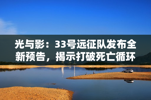 光与影：33号远征队发布全新预告，揭示打破死亡循环的英勇征程