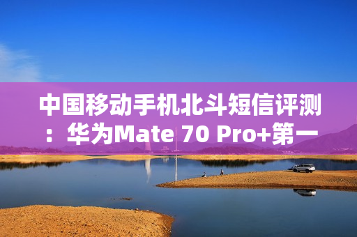 中国移动手机北斗短信评测：华为Mate 70 Pro+第一！全方位最强
