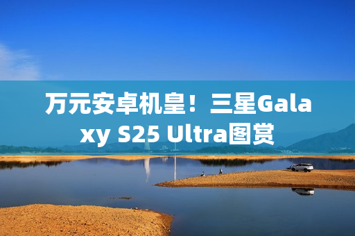 万元安卓机皇！三星Galaxy S25 Ultra图赏