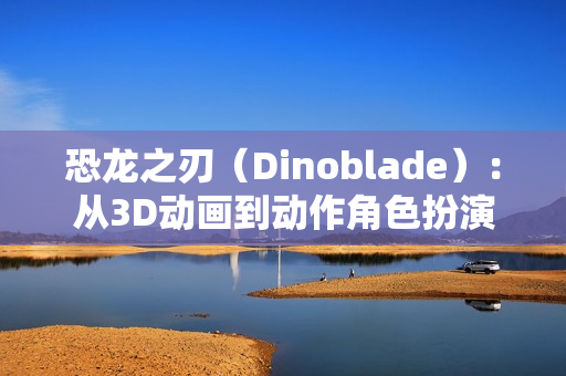 恐龙之刃（Dinoblade）：从3D动画到动作角色扮演游戏的华丽蜕变