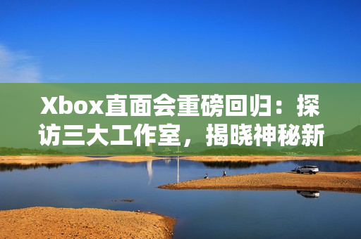Xbox直面会重磅回归：探访三大工作室，揭晓神秘新作