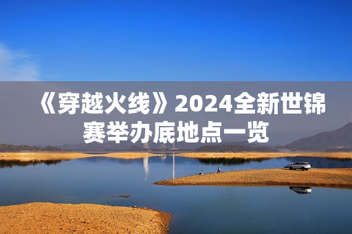 《穿越火线》2024全新世锦赛举办底地点一览