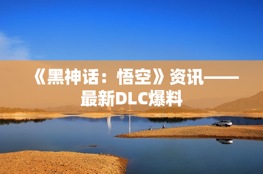 《黑神话：悟空》资讯——最新DLC爆料