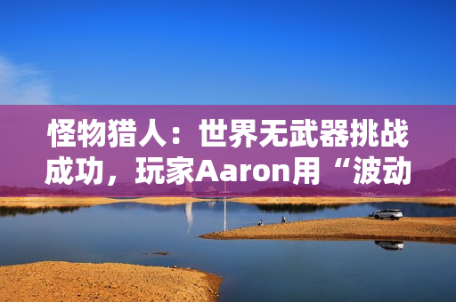 怪物猎人：世界无武器挑战成功，玩家Aaron用“波动拳”书写独特通关传奇