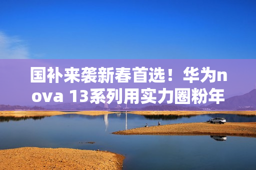 国补来袭新春首选！华为nova 13系列用实力圈粉年轻人