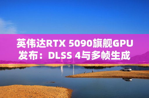 英伟达RTX 5090旗舰GPU发布：DLSS 4与多帧生成技术成性能关键