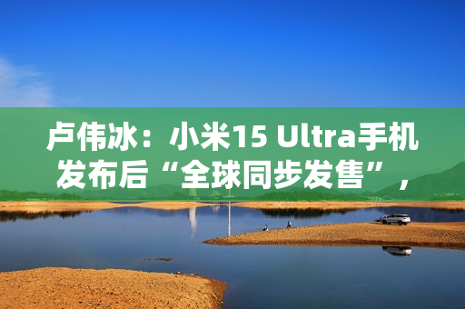 卢伟冰：小米15 Ultra手机发布后“全球同步发售”，具体细节年后公布