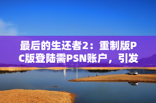 最后的生还者2：重制版PC版登陆需PSN账户，引发玩家不满与讨论