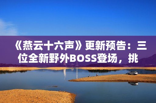 《燕云十六声》更新预告：三位全新野外BOSS登场，挑战与故事交织！
