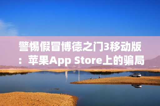 警惕假冒博德之门3移动版：苹果App Store上的骗局与风险