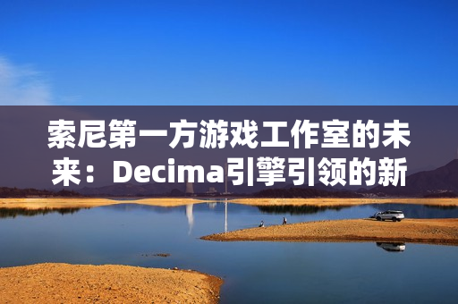 索尼第一方游戏工作室的未来：Decima引擎引领的新篇章