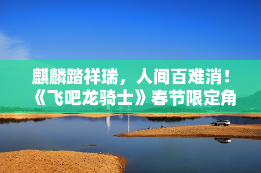 麒麟踏祥瑞，人间百难消！《飞吧龙骑士》春节限定角色——鸿福千金·唐婉上线！