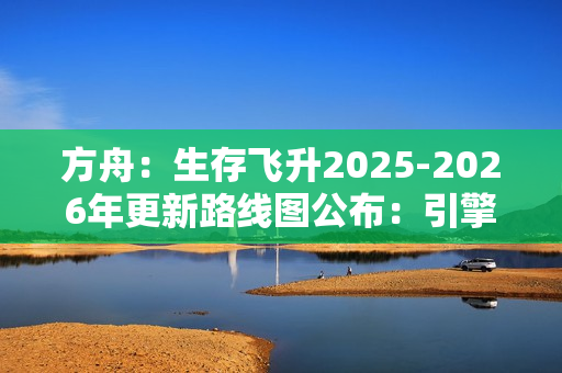 方舟：生存飞升2025-2026年更新路线图公布：引擎升级与丰富DLC扩展游戏世界