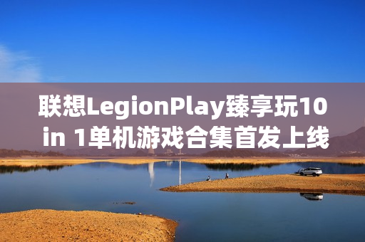 联想LegionPlay臻享玩10 in 1单机游戏合集首发上线，超值优惠畅享国产精品游戏