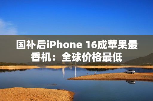 国补后iPhone 16成苹果最香机：全球价格最低