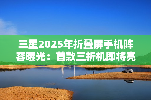 三星2025年折叠屏手机阵容曝光：首款三折机即将亮相
