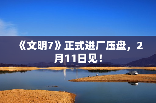 《文明7》正式进厂压盘，2月11日见！