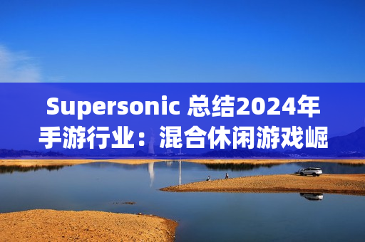 Supersonic 总结2024年手游行业：混合休闲游戏崛起，多元化变现策略引领增长