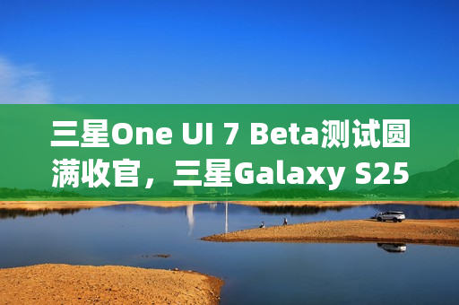 三星One UI 7 Beta测试圆满收官，三星Galaxy S25系列手机首发稳定版