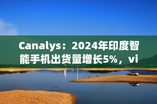 Canalys：2024年印度智能手机出货量增长5%，vivo排名第一、苹果Q4首次进入前五
