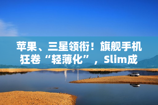 苹果、三星领衔！旗舰手机狂卷“轻薄化”，Slim成了新潮流