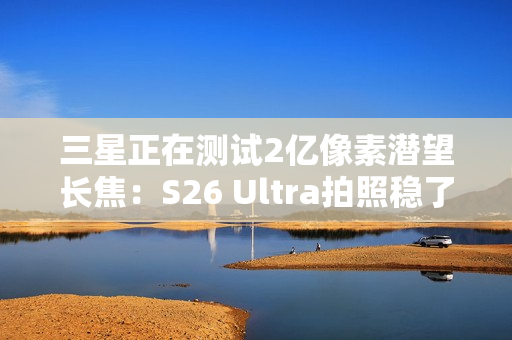 三星正在测试2亿像素潜望长焦：S26 Ultra拍照稳了